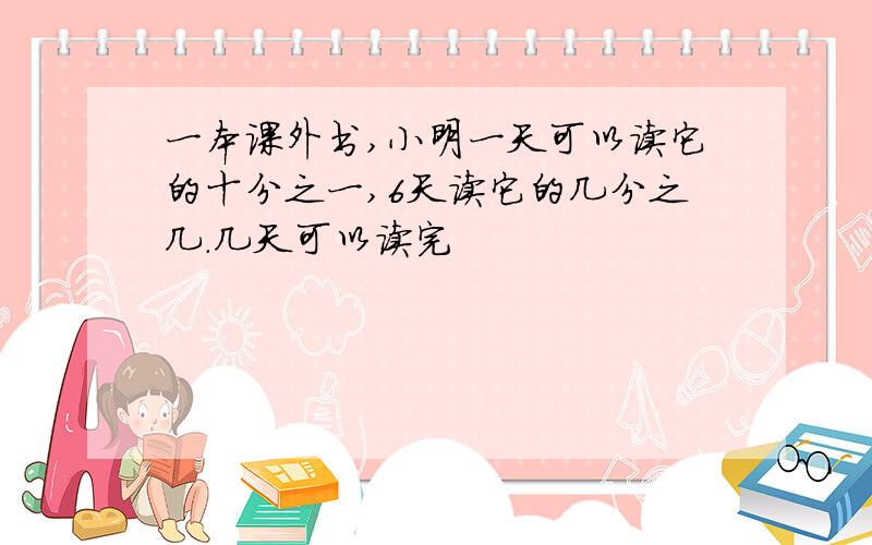 一本课外书,小明一天可以读它的十分之一,6天读它的几分之几.几天可以读完