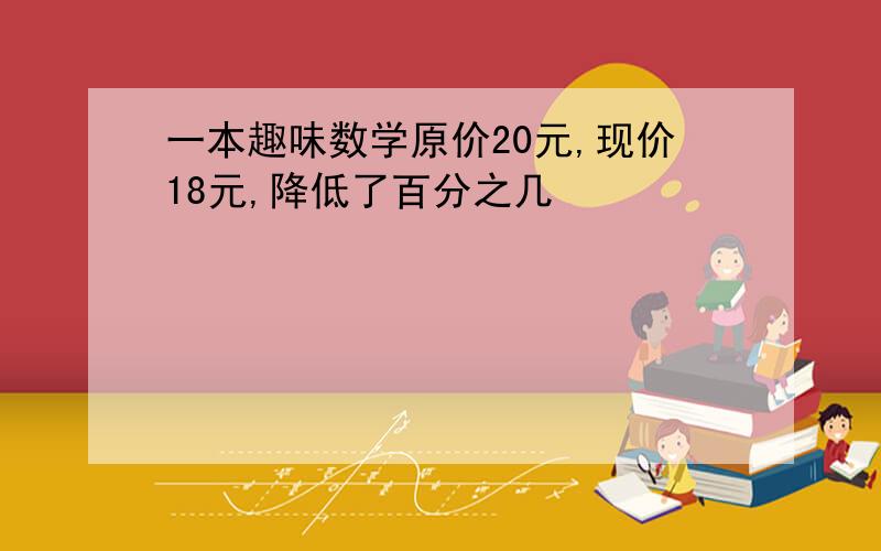 一本趣味数学原价20元,现价18元,降低了百分之几