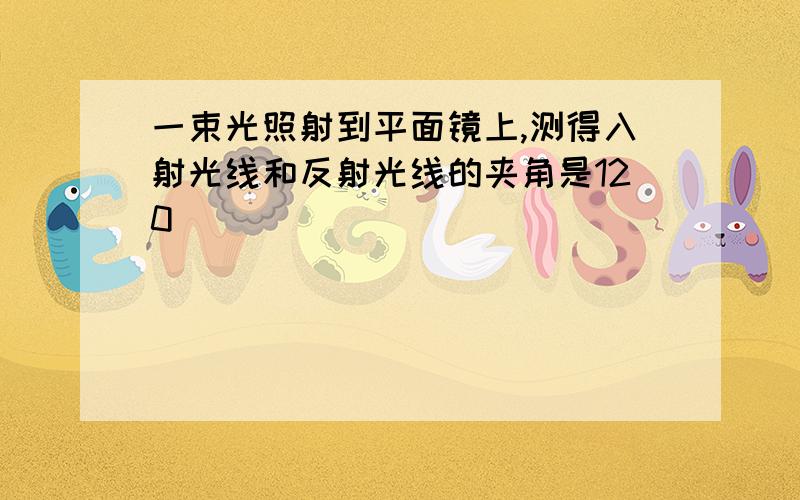 一束光照射到平面镜上,测得入射光线和反射光线的夹角是120