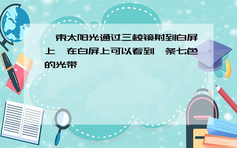 一束太阳光通过三棱镜射到白屏上,在白屏上可以看到一条七色的光带