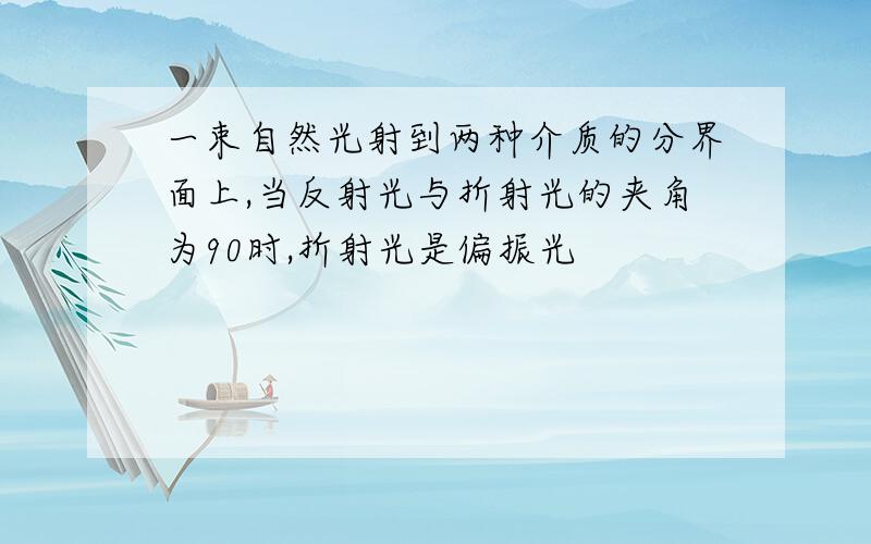 一束自然光射到两种介质的分界面上,当反射光与折射光的夹角为90时,折射光是偏振光