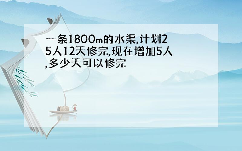 一条1800m的水渠,计划25人12天修完,现在增加5人,多少天可以修完