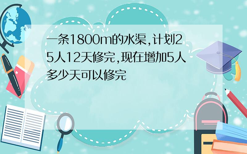 一条1800m的水渠,计划25人12天修完,现在增加5人多少天可以修完