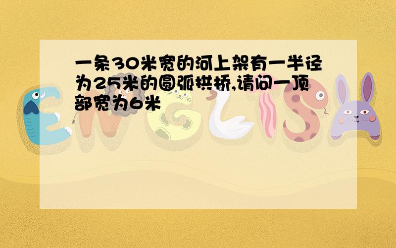 一条30米宽的河上架有一半径为25米的圆弧拱桥,请问一顶部宽为6米