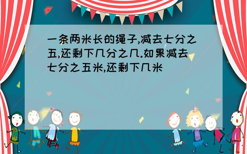 一条两米长的绳子,减去七分之五,还剩下几分之几.如果减去七分之五米,还剩下几米