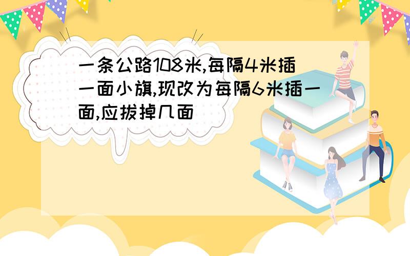 一条公路108米,每隔4米插一面小旗,现改为每隔6米插一面,应拔掉几面