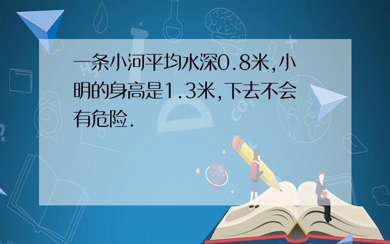 一条小河平均水深0.8米,小明的身高是1.3米,下去不会有危险.