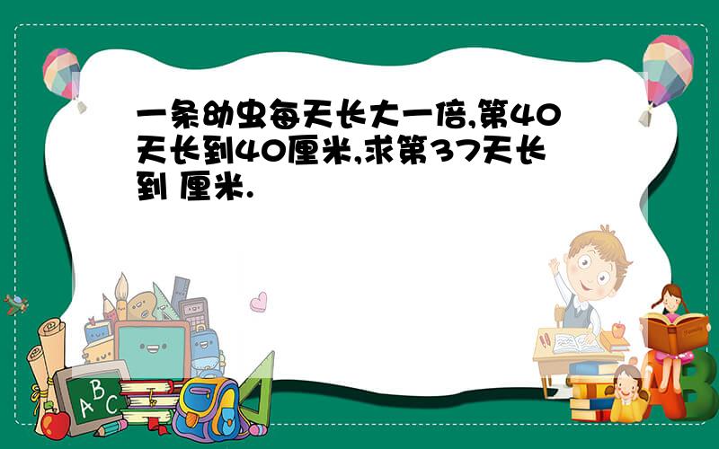 一条幼虫每天长大一倍,第40天长到40厘米,求第37天长到 厘米.