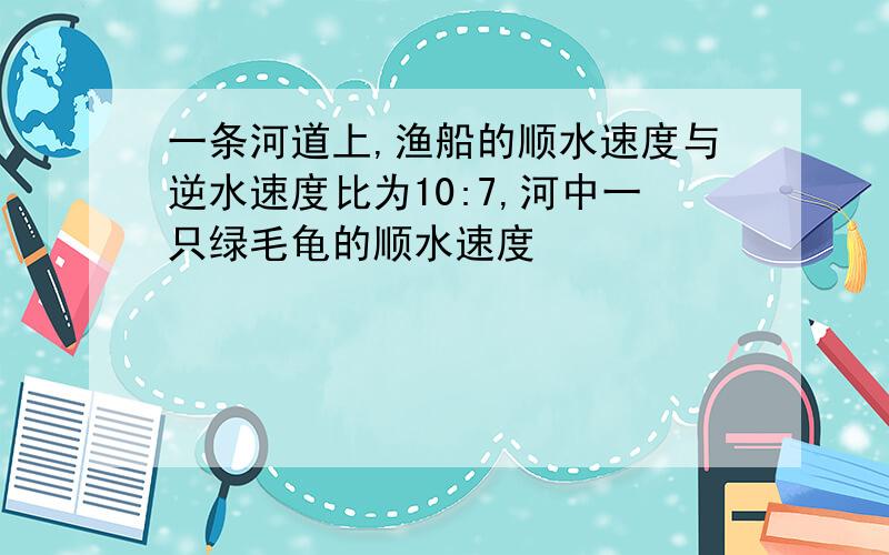 一条河道上,渔船的顺水速度与逆水速度比为10:7,河中一只绿毛龟的顺水速度