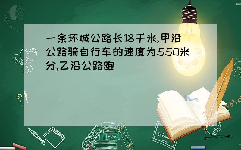 一条环城公路长18千米,甲沿公路骑自行车的速度为550米分,乙沿公路跑