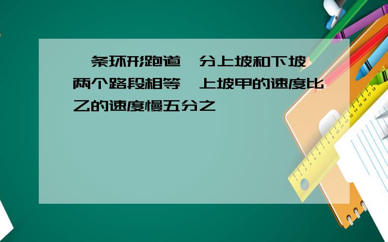 一条环形跑道,分上坡和下坡,两个路段相等,上坡甲的速度比乙的速度慢五分之一