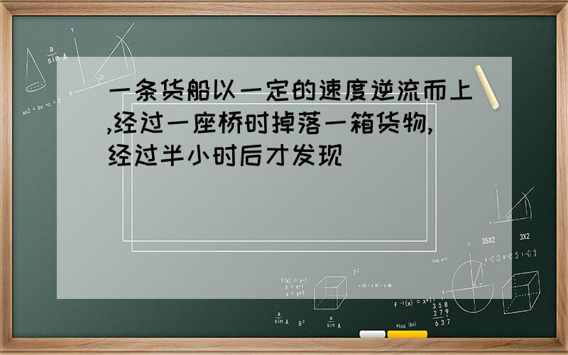 一条货船以一定的速度逆流而上,经过一座桥时掉落一箱货物,经过半小时后才发现