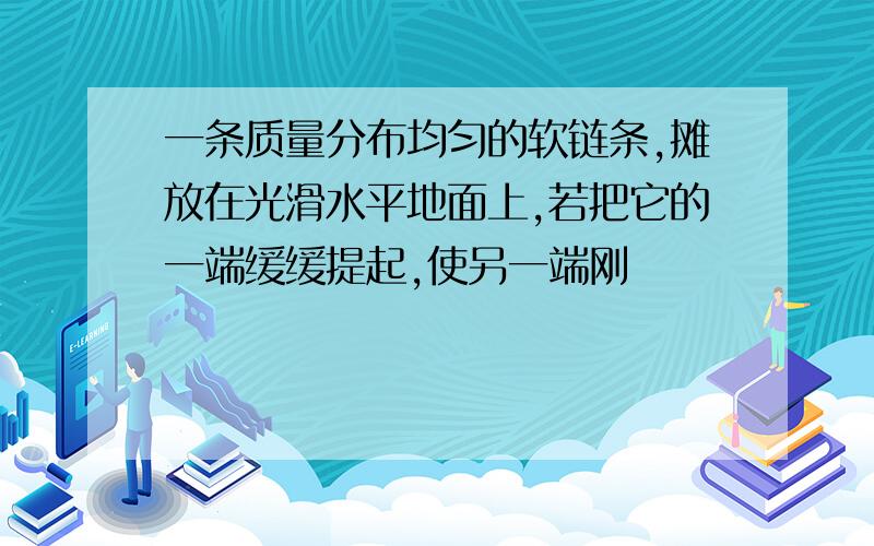 一条质量分布均匀的软链条,摊放在光滑水平地面上,若把它的一端缓缓提起,使另一端刚