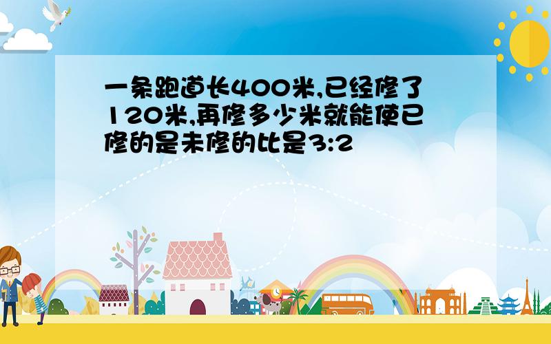 一条跑道长400米,已经修了120米,再修多少米就能使已修的是未修的比是3:2