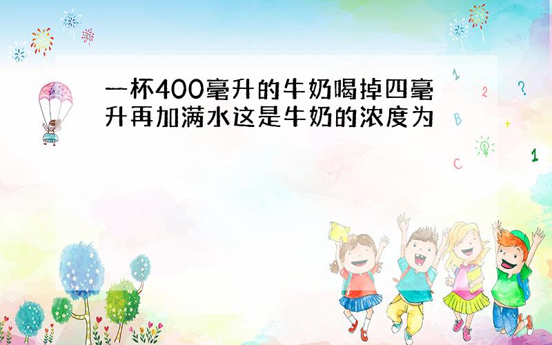 一杯400毫升的牛奶喝掉四毫升再加满水这是牛奶的浓度为