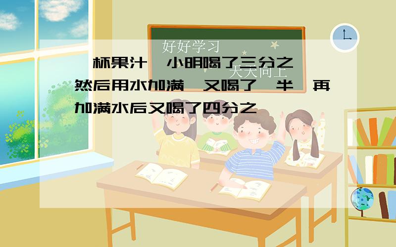 一杯果汁,小明喝了三分之一,然后用水加满,又喝了一半,再加满水后又喝了四分之一