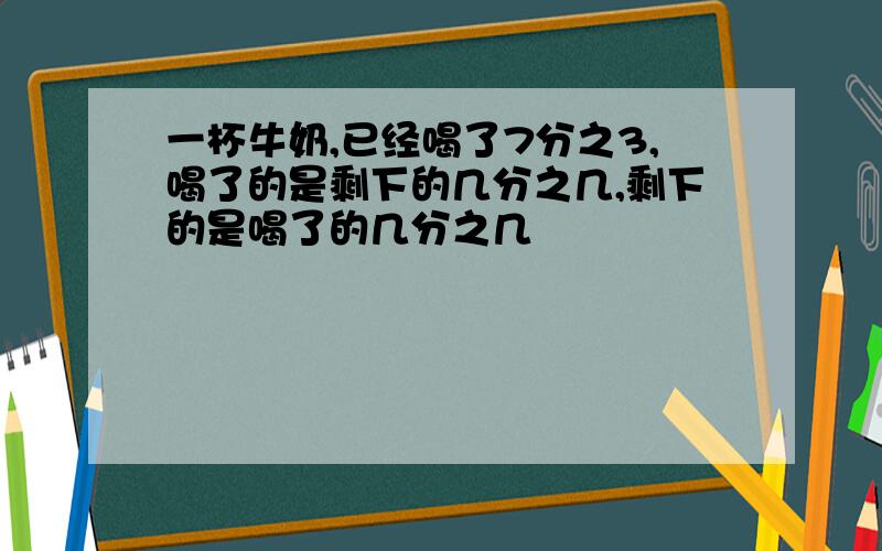 一杯牛奶,已经喝了7分之3,喝了的是剩下的几分之几,剩下的是喝了的几分之几