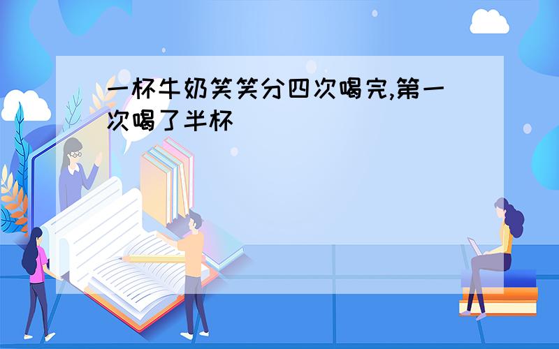 一杯牛奶笑笑分四次喝完,第一次喝了半杯