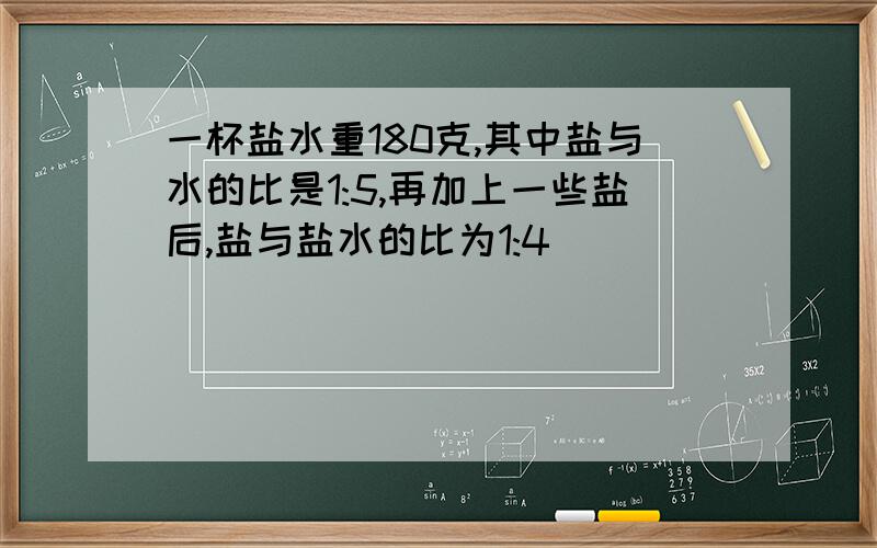 一杯盐水重180克,其中盐与水的比是1:5,再加上一些盐后,盐与盐水的比为1:4