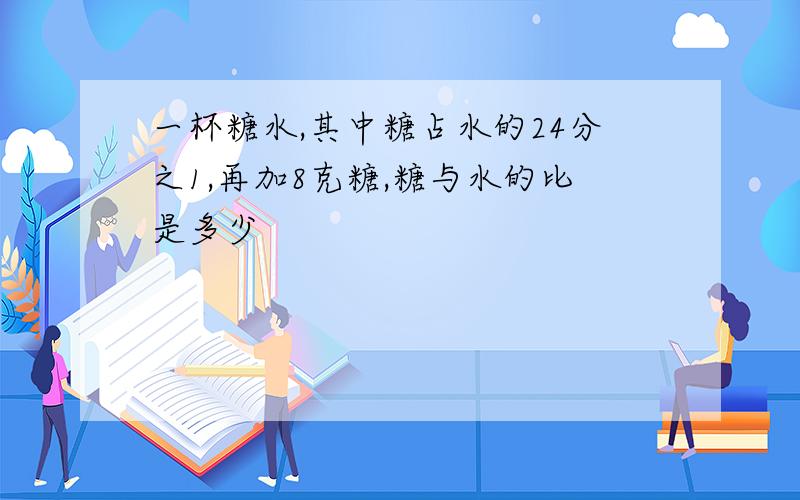 一杯糖水,其中糖占水的24分之1,再加8克糖,糖与水的比是多少