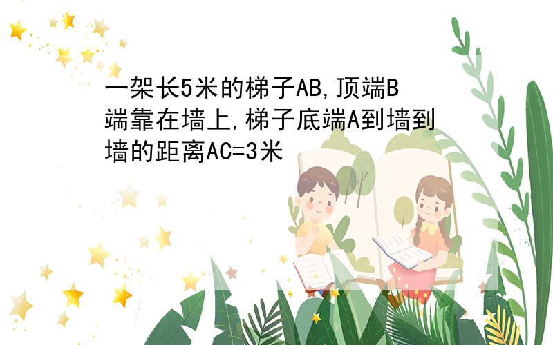 一架长5米的梯子AB,顶端B端靠在墙上,梯子底端A到墙到墙的距离AC=3米