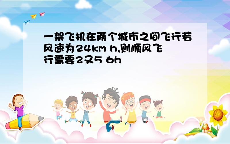 一架飞机在两个城市之间飞行若风速为24km h,则顺风飞行需要2又5 6h