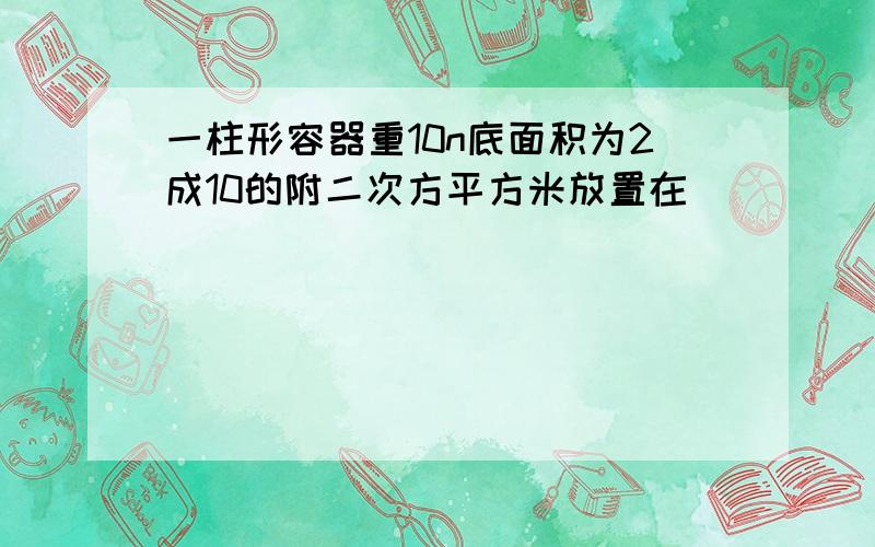 一柱形容器重10n底面积为2成10的附二次方平方米放置在