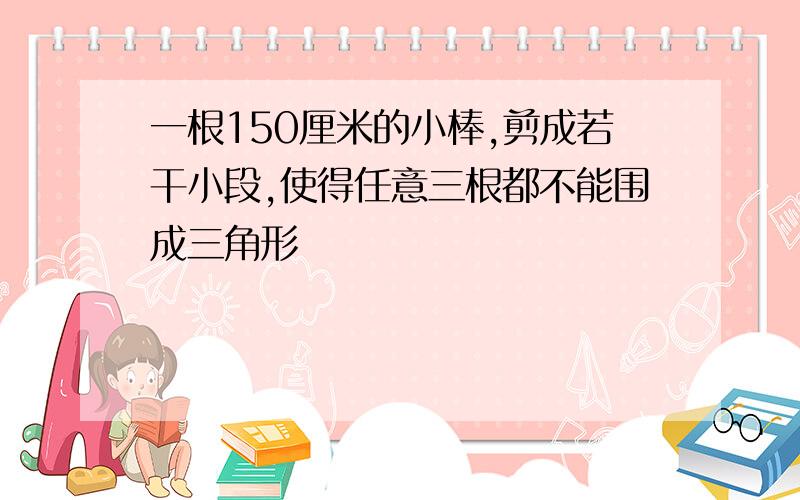 一根150厘米的小棒,剪成若干小段,使得任意三根都不能围成三角形