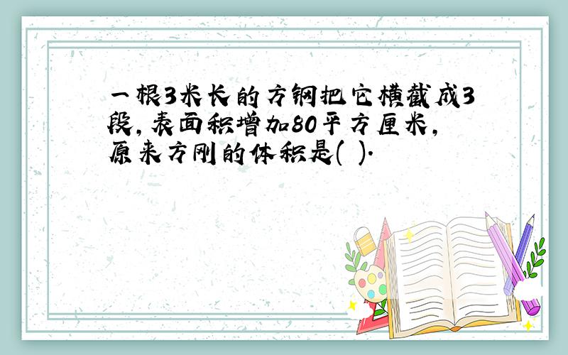 一根3米长的方钢把它横截成3段,表面积增加80平方厘米,原来方刚的体积是( ).