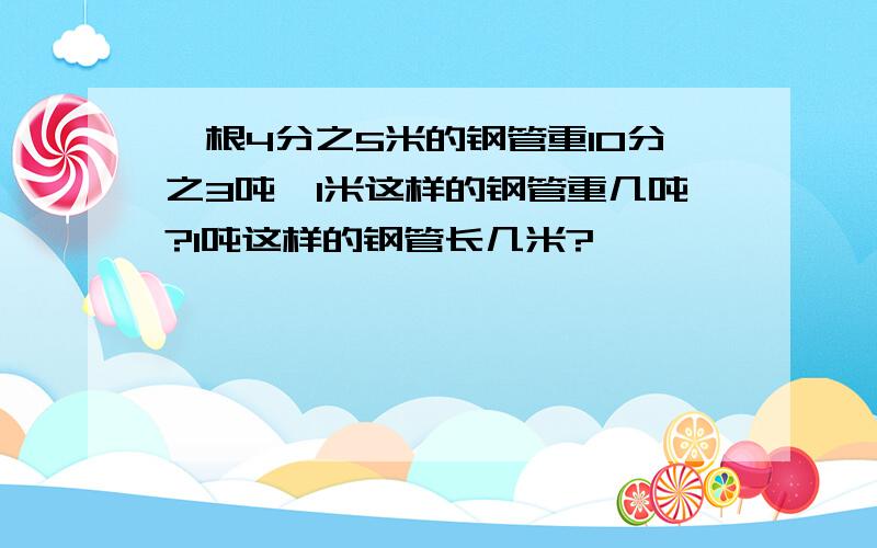 一根4分之5米的钢管重10分之3吨,1米这样的钢管重几吨?1吨这样的钢管长几米?