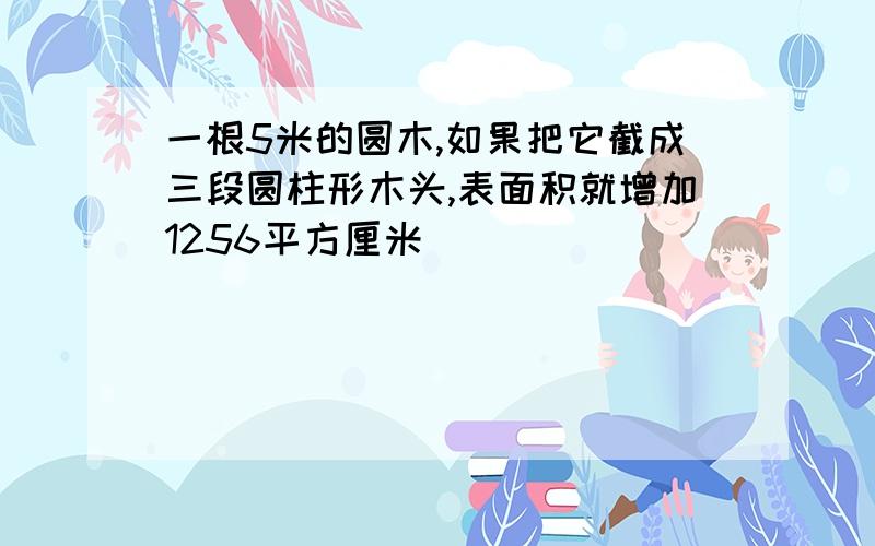 一根5米的圆木,如果把它截成三段圆柱形木头,表面积就增加1256平方厘米