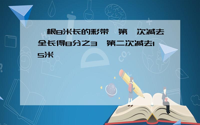 一根8米长的彩带,第一次减去全长得8分之3,第二次减去15米