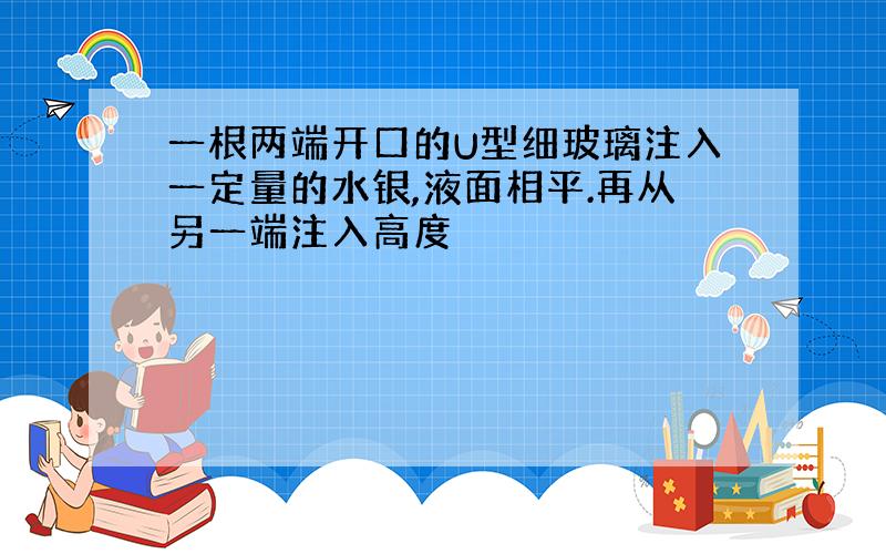 一根两端开口的U型细玻璃注入一定量的水银,液面相平.再从另一端注入高度