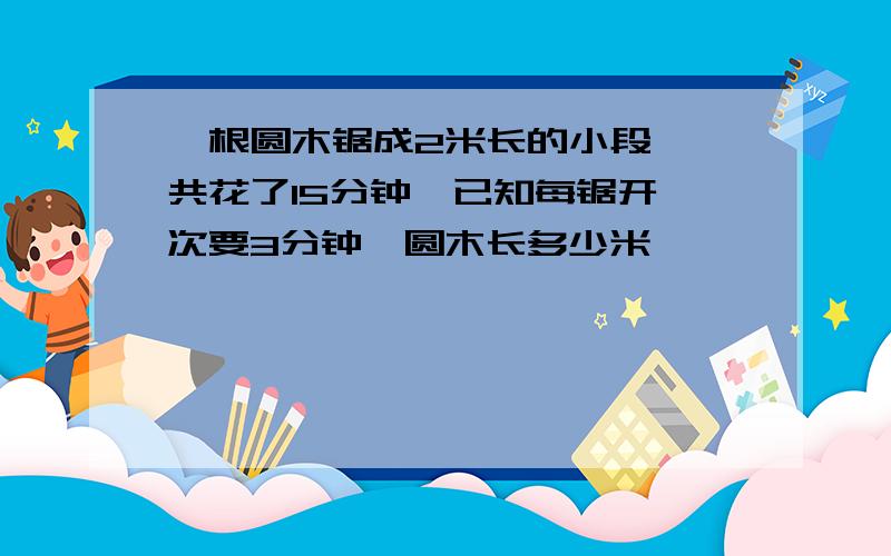 一根圆木锯成2米长的小段,一共花了15分钟,已知每锯开一次要3分钟,圆木长多少米