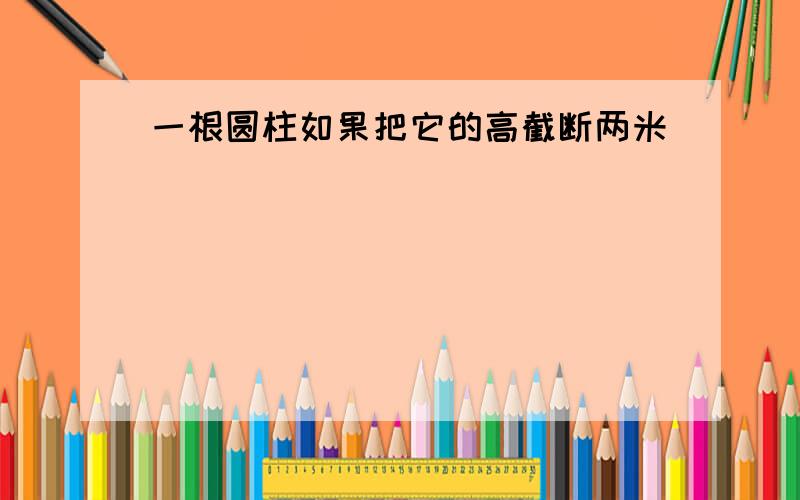 一根圆柱如果把它的高截断两米