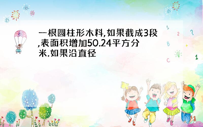 一根圆柱形木料,如果截成3段,表面积增加50.24平方分米.如果沿直径