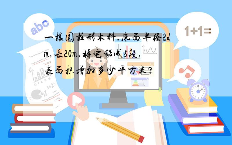 一根圆柱形木料,底面半径2dm,长20m,将它锯成5段,表面积增加多少平方米?