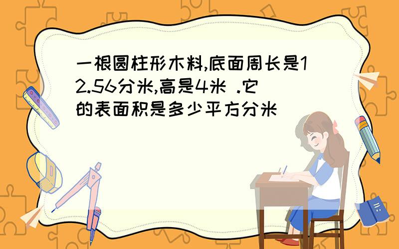 一根圆柱形木料,底面周长是12.56分米,高是4米 .它的表面积是多少平方分米