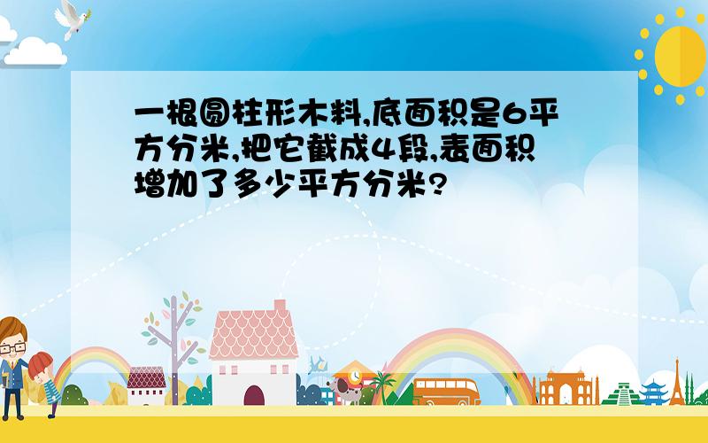 一根圆柱形木料,底面积是6平方分米,把它截成4段,表面积增加了多少平方分米?