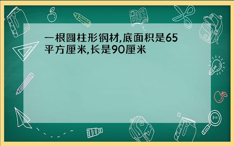 一根圆柱形钢材,底面积是65平方厘米,长是90厘米