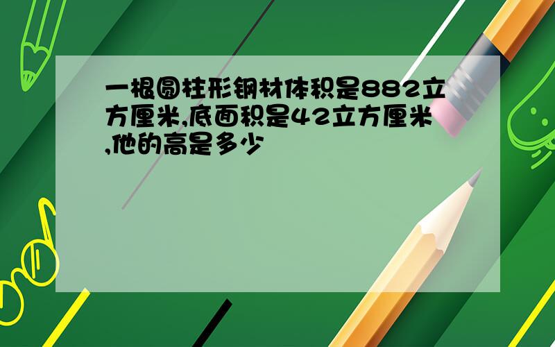 一根圆柱形钢材体积是882立方厘米,底面积是42立方厘米,他的高是多少