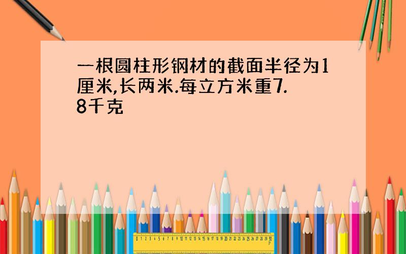 一根圆柱形钢材的截面半径为1厘米,长两米.每立方米重7.8千克