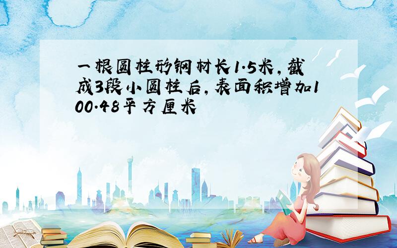 一根圆柱形钢材长1.5米,截成3段小圆柱后,表面积增加100.48平方厘米