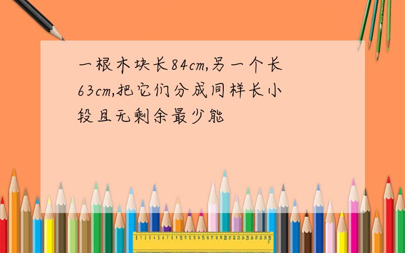 一根木块长84cm,另一个长63cm,把它们分成同样长小段且无剩余最少能