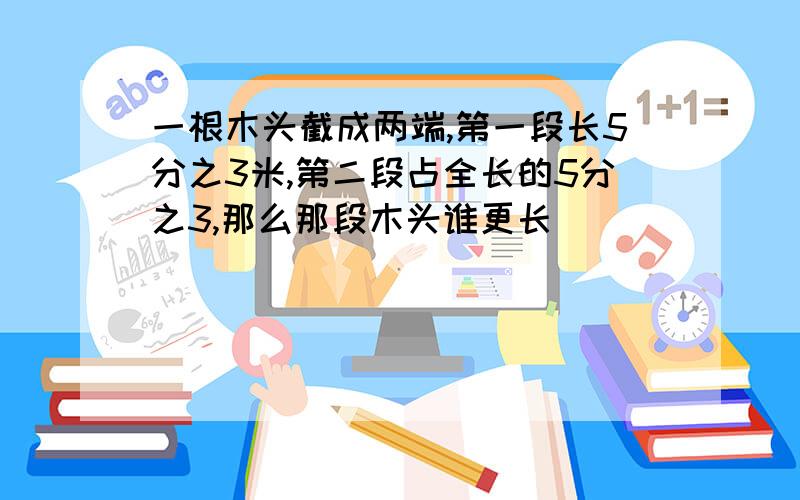 一根木头截成两端,第一段长5分之3米,第二段占全长的5分之3,那么那段木头谁更长