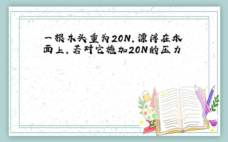 一根木头重为20N,漂浮在水面上,若对它施加20N的压力