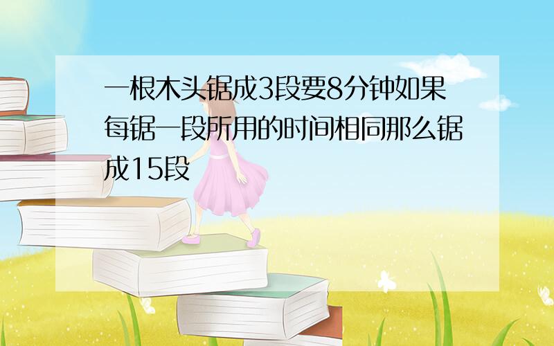 一根木头锯成3段要8分钟如果每锯一段所用的时间相同那么锯成15段