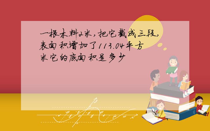 一根木料2米,把它截成三段,表面积增加了113.04平方米它的底面积是多少