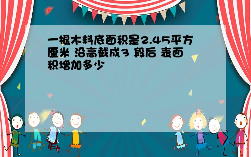 一根木料底面积是2.45平方厘米 沿高截成3 段后 表面积增加多少