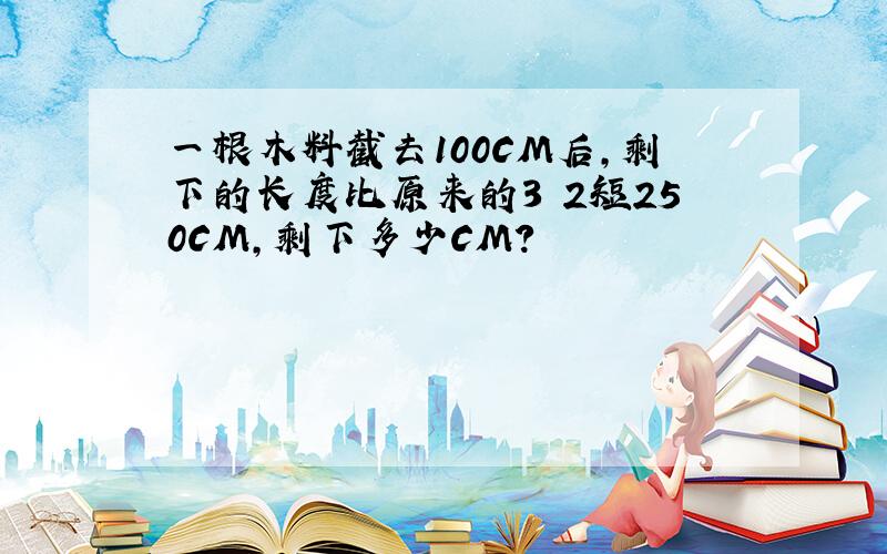 一根木料截去100CM后,剩下的长度比原来的3 2短250CM,剩下多少CM?